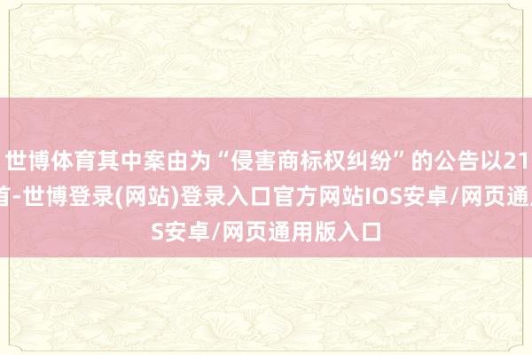 世博体育其中案由为“侵害商标权纠纷”的公告以2103则居首-世博登录(网站)登录入口官方网站IOS安卓/网页通用版入口