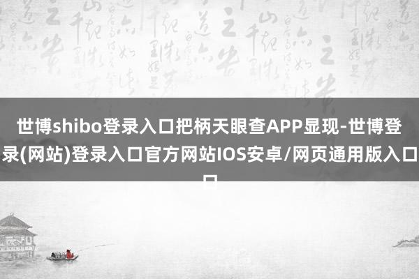 世博shibo登录入口把柄天眼查APP显现-世博登录(网站)登录入口官方网站IOS安卓/网页通用版入口