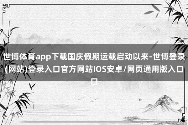 世博体育app下载国庆假期运载启动以来-世博登录(网站)登录入口官方网站IOS安卓/网页通用版入口