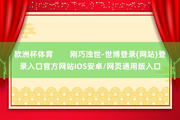 欧洲杯体育        刚巧浊世-世博登录(网站)登录入口官方网站IOS安卓/网页通用版入口