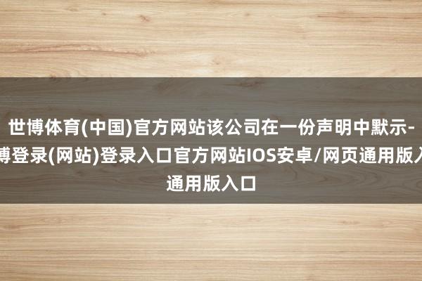 世博体育(中国)官方网站该公司在一份声明中默示-世博登录(网站)登录入口官方网站IOS安卓/网页通用版入口