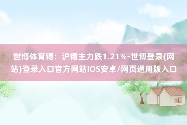 世博体育　　锡：　　沪锡主力跌1.21%-世博登录(网站)登录入口官方网站IOS安卓/网页通用版入口