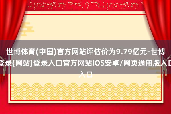 世博体育(中国)官方网站评估价为9.79亿元-世博登录(网站)登录入口官方网站IOS安卓/网页通用版入口