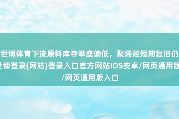 世博体育下流原料库存举座偏低，聚烯烃短期复旧仍存-世博登录(网站)登录入口官方网站IOS安卓/网页通用版入口