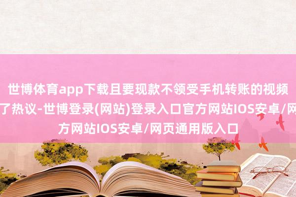 世博体育app下载且要现款不领受手机转账的视频又一下子冲向了热议-世博登录(网站)登录入口官方网站IOS安卓/网页通用版入口