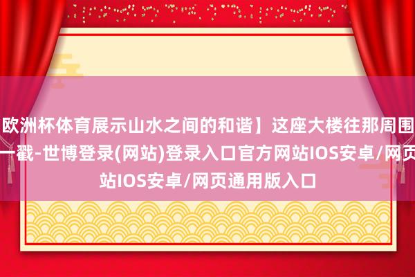 欧洲杯体育展示山水之间的和谐】这座大楼往那周围的山水跟前一戳-世博登录(网站)登录入口官方网站IOS安卓/网页通用版入口