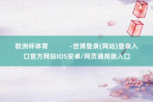 欧洲杯体育            -世博登录(网站)登录入口官方网站IOS安卓/网页通用版入口