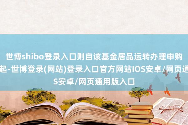 世博shibo登录入口则自该基金居品运转办理申购业务之日起-世博登录(网站)登录入口官方网站IOS安卓/网页通用版入口