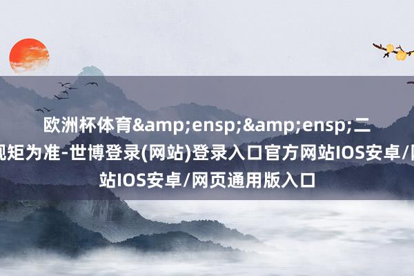 欧洲杯体育&ensp;&ensp;二、热切教唆和规矩为准-世博登录(网站)登录入口官方网站IOS安卓/网页通用版入口