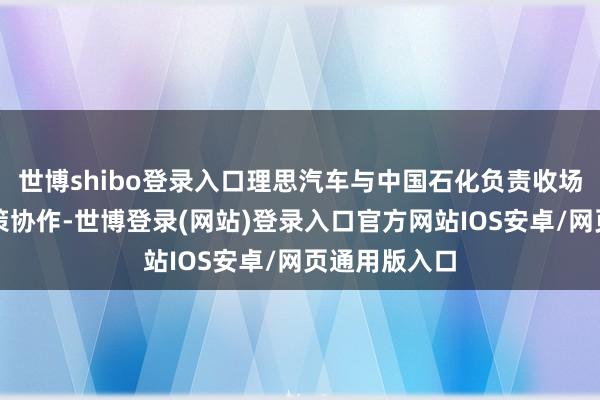 世博shibo登录入口理思汽车与中国石化负责收场充电业务计策协作-世博登录(网站)登录入口官方网站IOS安卓/网页通用版入口