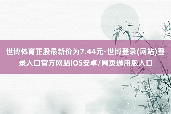 世博体育正股最新价为7.44元-世博登录(网站)登录入口官方网站IOS安卓/网页通用版入口