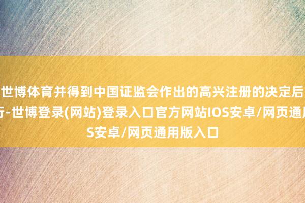 世博体育并得到中国证监会作出的高兴注册的决定后方可实行-世博登录(网站)登录入口官方网站IOS安卓/网页通用版入口