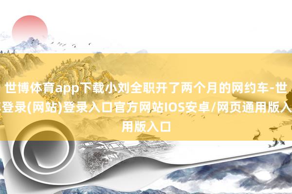 世博体育app下载小刘全职开了两个月的网约车-世博登录(网站)登录入口官方网站IOS安卓/网页通用版入口