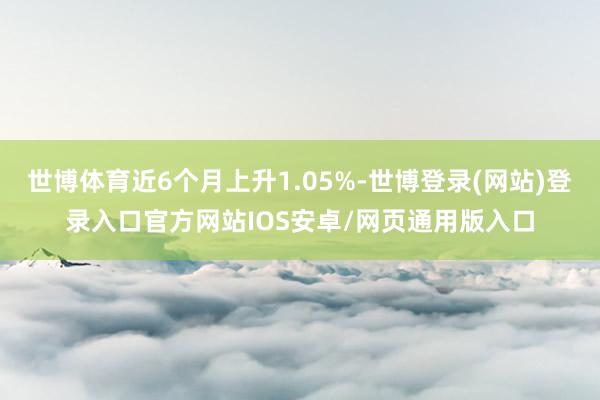 世博体育近6个月上升1.05%-世博登录(网站)登录入口官方网站IOS安卓/网页通用版入口