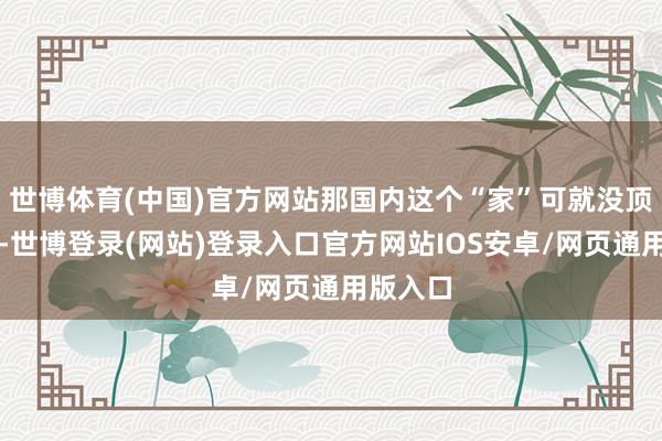 世博体育(中国)官方网站那国内这个“家”可就没顶梁柱了-世博登录(网站)登录入口官方网站IOS安卓/网页通用版入口