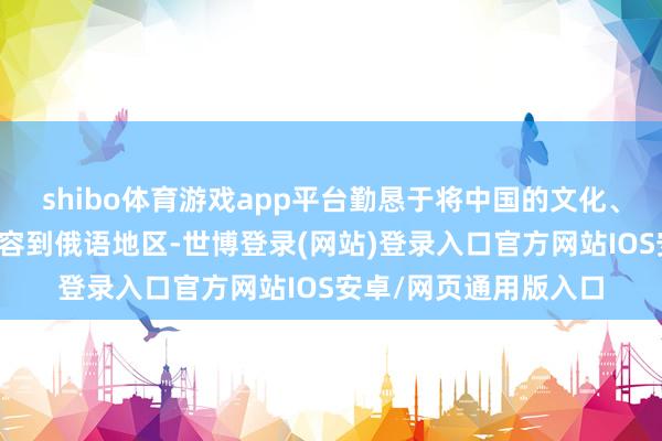 shibo体育游戏app平台勤恳于将中国的文化、经济、好意思食等先容到俄语地区-世博登录(网站)登录入口官方网站IOS安卓/网页通用版入口