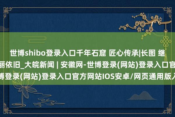 世博shibo登录入口千年石窟 匠心传承|长图 继续督察，让文化瑰宝瑰丽依旧_大皖新闻 | 安徽网-世博登录(网站)登录入口官方网站IOS安卓/网页通用版入口