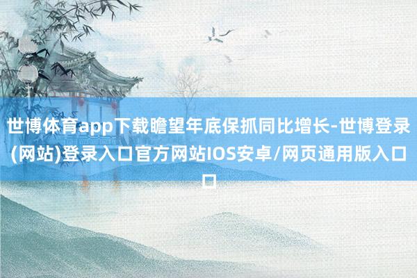 世博体育app下载瞻望年底保抓同比增长-世博登录(网站)登录入口官方网站IOS安卓/网页通用版入口