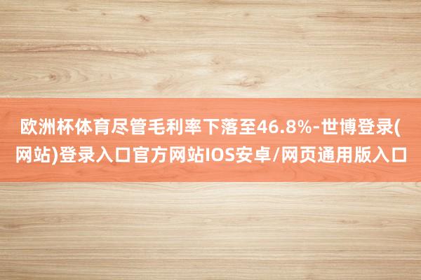 欧洲杯体育尽管毛利率下落至46.8%-世博登录(网站)登录入口官方网站IOS安卓/网页通用版入口