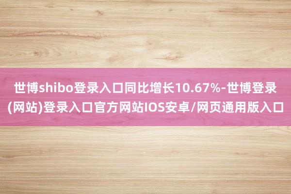 世博shibo登录入口同比增长10.67%-世博登录(网站)登录入口官方网站IOS安卓/网页通用版入口