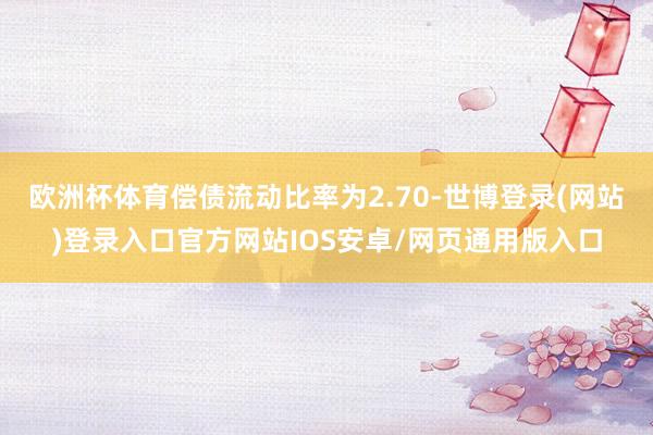 欧洲杯体育偿债流动比率为2.70-世博登录(网站)登录入口官方网站IOS安卓/网页通用版入口