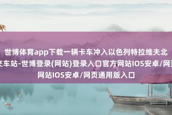 世博体育app下载一辆卡车冲入以色列特拉维夫北部的一个公交车站-世博登录(网站)登录入口官方网站IOS安卓/网页通用版入口