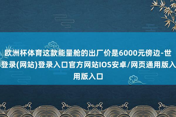 欧洲杯体育这款能量舱的出厂价是6000元傍边-世博登录(网站)登录入口官方网站IOS安卓/网页通用版入口