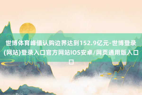 世博体育峰值认购边界达到152.9亿元-世博登录(网站)登录入口官方网站IOS安卓/网页通用版入口