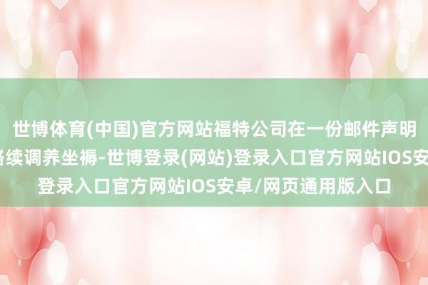 世博体育(中国)官方网站福特公司在一份邮件声明中示意：“咱们将络续调养坐褥-世博登录(网站)登录入口官方网站IOS安卓/网页通用版入口