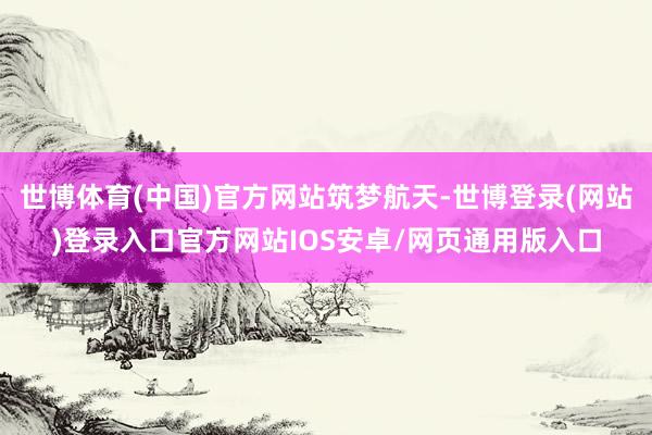 世博体育(中国)官方网站筑梦航天-世博登录(网站)登录入口官方网站IOS安卓/网页通用版入口